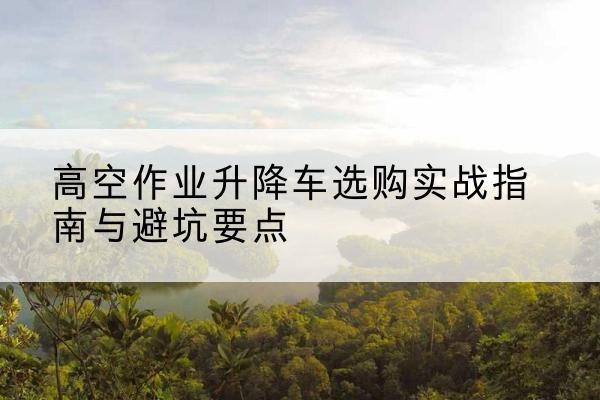峡江升降车怎么选-高空作业升降车选购实战指南与避坑要点