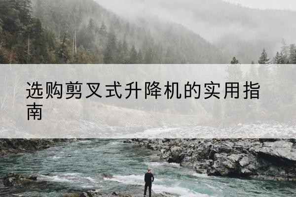 峡江剪叉式升降机怎么选-选购剪叉式升降机的实用指南