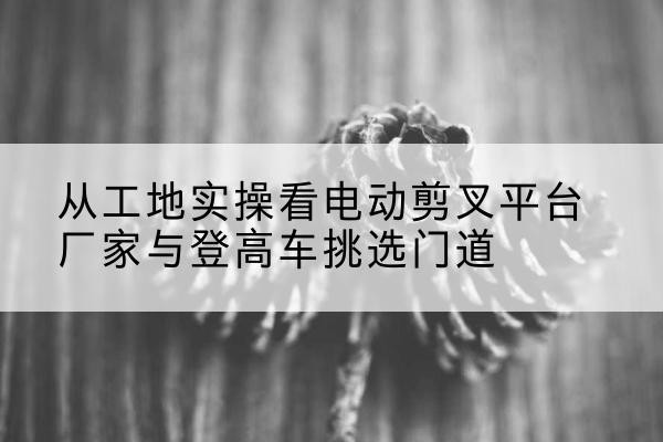 峡江电动剪叉升降平台厂家-从工地实操看电动剪叉平台厂家与登高车挑选门道