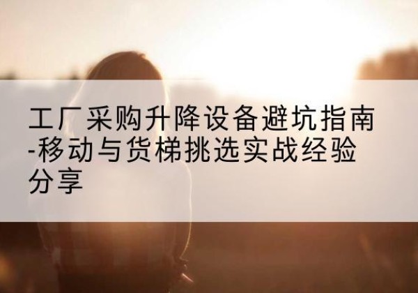 峡江移动式升降机怎么选-工厂采购升降设备避坑指南-移动与货梯挑选实战经验分享