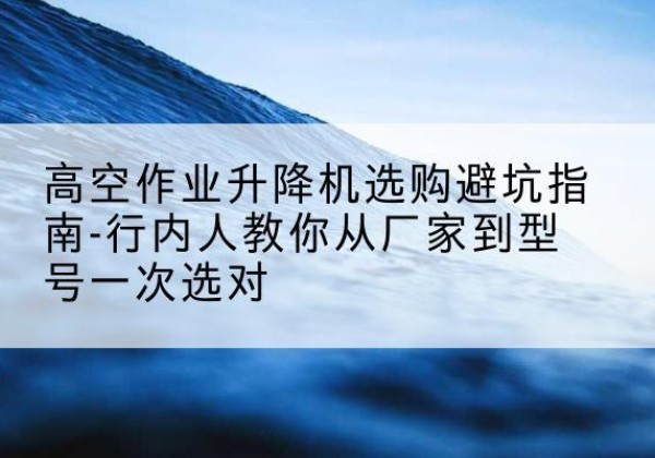峡江升降平台厂家-高空作业升降机选购避坑指南-行内人教你从厂家到型号一次选对