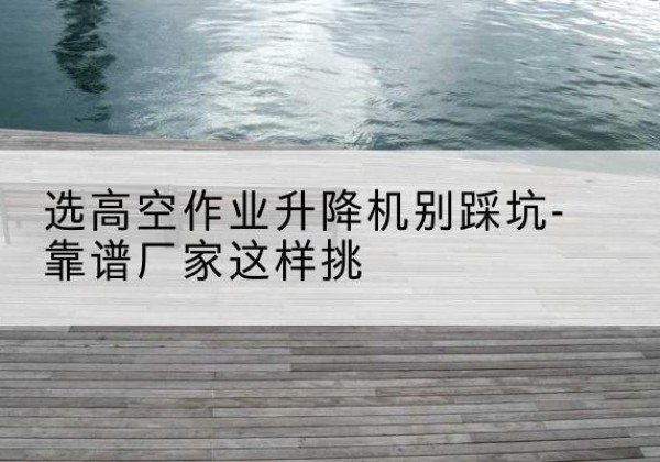 峡江剪叉式升降机厂家-选高空作业升降机别踩坑-靠谱厂家这样挑