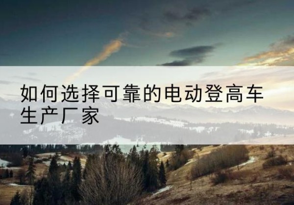 峡江电动登高车厂家-如何选择可靠的电动登高车生产厂家