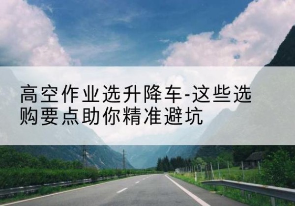 峡江升降车厂家-高空作业选升降车-这些选购要点助你*避坑