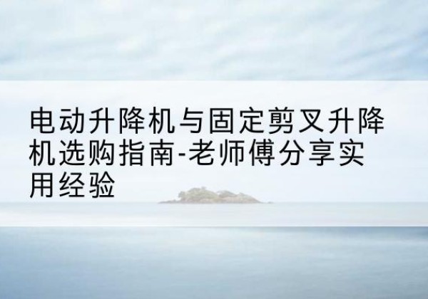 峡江电动升降机怎么选-电动升降机与固定剪叉升降机选购指南-老师傅分享实用经验