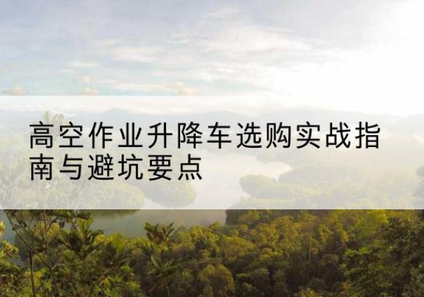 峡江升降车怎么选-高空作业升降车选购实战指南与避坑要点