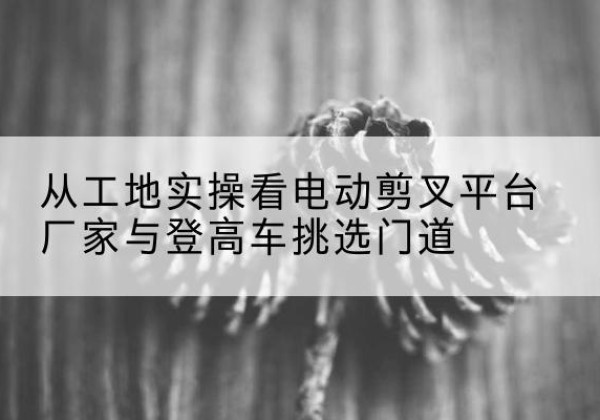 峡江电动剪叉升降平台厂家-从工地实操看电动剪叉平台厂家与登高车挑选门道