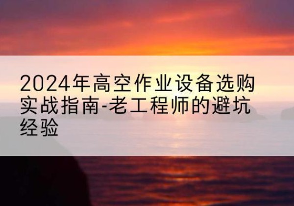 峡江高空作业升降机厂家推荐-2024年高空作业设备选购实战指南-老工程师的避坑经验